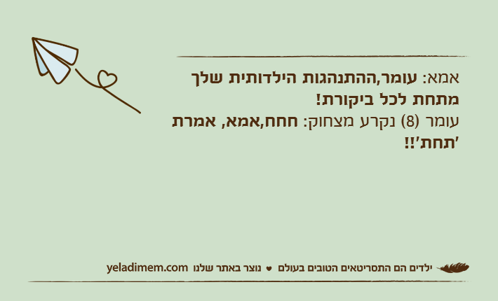 אמא: עומר,ההתנהגות הילדותית שלך מתחת לכל ביקורת!עומר )8( נקרע מצחוק: חחח,אמא, אמרת 'תחת'!!