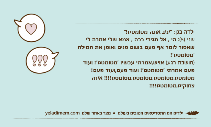 ילדה בגן: "יניב,אתה מטומטם!"שני )5(: הי , אל תגידי ככה , אמא שלי אמרה לי שאסור לומר אף פעם בשום פנים ואופן את המילה 'מטומטם'!)חושבת רגע( אויש,אמרתי עכשיו 'מטומטם'! ועוד פעם אמרתי 'מטומטם'! ועוד פעם,ועוד פעם! מטומטם,מטומטם,מטומטם,מטומטם!!!! איזה צחוקים,מטומטם!!!!