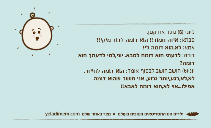 ליוני )6( נולד אח קטן.סבתא: איזה חמוד!! הוא דומה לדוד מיקי!!אמא: לא,הוא דומה לי!דודה: לדעתי הוא דומה לסבא. יוני,למי לדעתך הוא דומה?יוני)6( חושב,חושב,לבסוף אומר: הוא דומה לחייזר. לא,לא,רגע,יותר גרוע, אני חושב שהוא דומה אפילו...אוי לא,הוא דומה לאבא!!