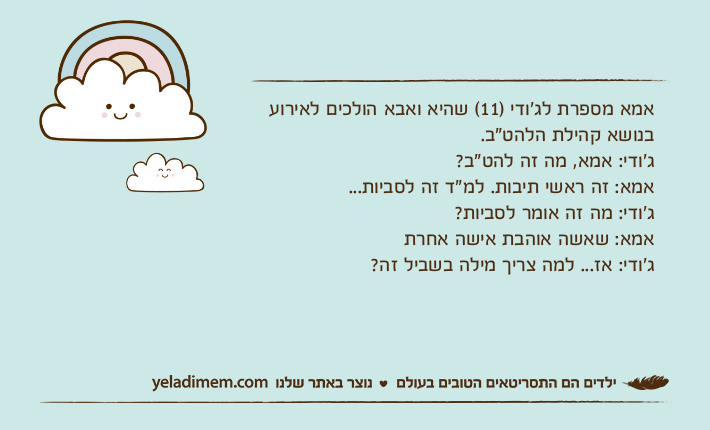 אמא מספרת לג׳ודי )11( שהיא ואבא הולכים לאירוע בנושא קהילת הלהט"ב.ג׳ודי: אמא, מה זה להט"ב? אמא: זה ראשי תיבות. למ"ד זה לסביות...ג׳ודי: מה זה אומר לסביות?אמא: שאשה אוהבת אישה אחרת ג׳ודי: אז... למה צריך מילה בשביל זה?