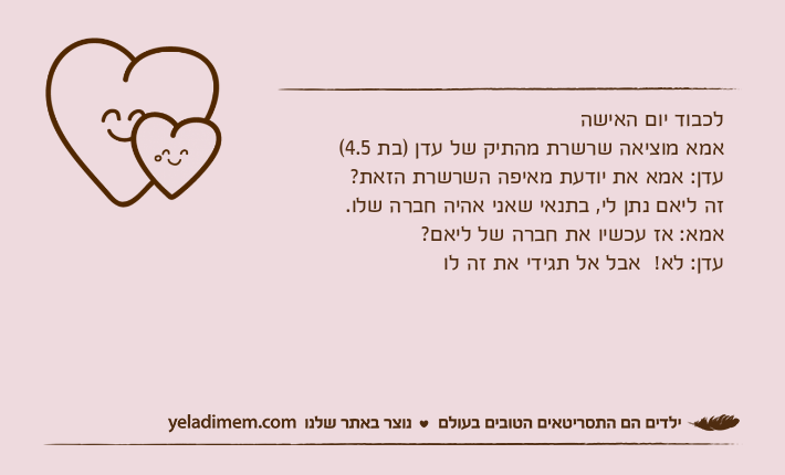 לכבוד יום האישהאמא מוציאה שרשרת מהתיק של עדן )בת 4.5(עדן: אמא את יודעת מאיפה השרשרת הזאת?זה ליאם נתן לי, בתנאי שאני אהיה חברה שלו. אמא: אז עכשיו את חברה של ליאם?עדן: לא!  אבל אל תגידי את זה לו