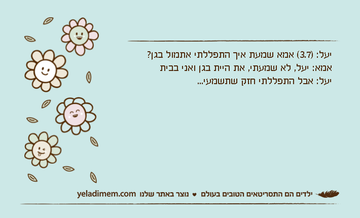 יעל: )3.7( אמא שמעת איך התפללתי אתמול בגן? אמא: יעל, לא שמעתי, את היית בגן ואני בביתיעל: אבל התפללתי חזק שתשמעי...