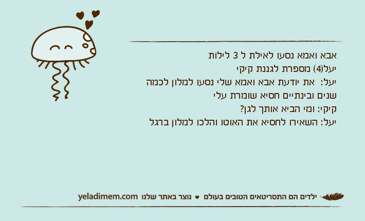 אבא ואמא נסעו לאילת ל 3 לילותיעל)4( מספרת לגננת קיקייעל:  את יודעת אבא ואמא שלי נסעו למלון לכמה שנים ובינתיים חסיא שומרת עליקיקי: ומי הביא אותך לגן?יעל: השאירו לחסיא את האוטו והלכו למלון ברגל