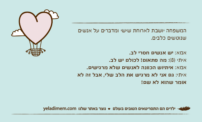 המשפחה יושבת לארוחת שישי ומדברים על אנשים שנוטשים כלבים.אמא: יש אנשים חסרי לב.איתי )8(: מה פתאום! לכולם יש לב.אמא: איתיוש הכוונה לאנשים שלא מרגישים.איתי: גם אני לא מרגיש את הלב שלי, אבל זה לא אומר שהוא לא שם!