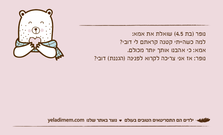 נופר )בת 4.5( שואלת את אמא: למה כשהייתי קטנה קראתם לי דובי?אמא: כי אהבנו אותך יותר מכולם.נופר: אז אני צריכה לקרוא לפנינה )הגננת( דובי?