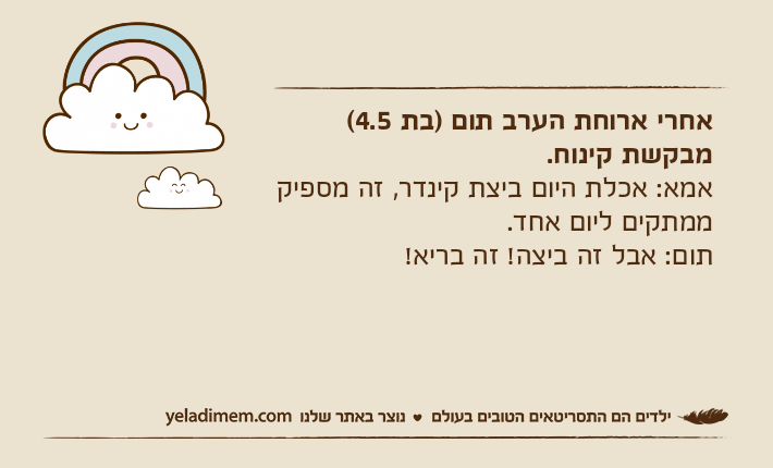 אחרי ארוחת הערב תום )בת 4.5( מבקשת קינוח.אמא: אכלת היום ביצת קינדר, זה מספיק ממתקים ליום אחד.תום: אבל זה ביצה! זה בריא!