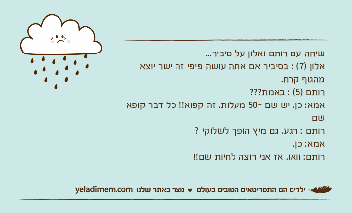 שיחה עם רותם ואלון על סיביר...&nbsp;אלון )7( : בסיביר אם אתה עושה פיפי זה ישר יוצא מהגוף קרח.רותם )5( : באמת???אמא: כן. יש שם -50 מעלות. זה קפוא!! כל דבר קופא שםרותם : רגע. גם מיץ הופך לשלוקי ?&nbsp;אמא: כן.רותם: וואו. אז אני רוצה לחיות שם!!