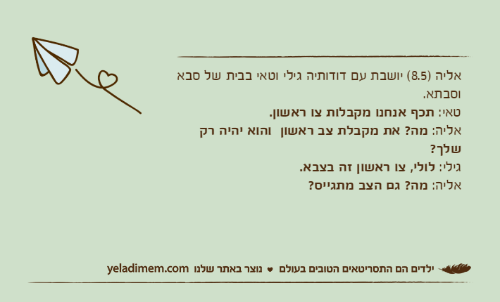 אליה )8.5( יושבת עם דודותיה גילי וטאי בבית של סבא וסבתא.טאי: תכף אנחנו מקבלות צו ראשון.אליה: מה? את מקבלת צב ראשון  והוא יהיה רק שלך?גילי: לולי, צו ראשון זה בצבא.אליה: מה? גם הצב מתגייס?