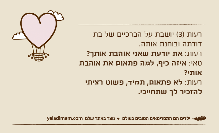 רעות )3( יושבת על הברכיים של בת דודתה ובוחנת אותה.רעות: את יודעת שאני אוהבת אותך?טאי: איזה כיף, למה פתאום את אוהבת אותי?רעות: לא פתאום, תמיד, פשוט רציתי להזכיר לך שתחייכי.