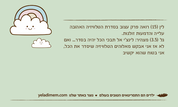 לין )15( רואה פרק עצוב בסדרת הטלוויזיה האהובה עלייה והדמעות זולגות.גל )3.5( מצהיר: לינצ'י אל תבכי הכל יהיה בסדר... ואם לא אז אני אבקש מאלוהים הטלוויזיה שיסדר את הכל, אני בטוח שהוא יקשיב