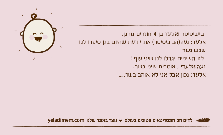 בייביסיטר ואלעד בן 4 חוזרים מהגן.אלעד: נעה)הביביסיטר( את יודעת שהיום בגן סיפרו לנו שכשינשרו לנו השיניים יגדלו לנו שיני עוף!!נעה:אלעדי , אומרים שיני בשר.אלעד: נכון אבל אני לא אוהב בשר.....