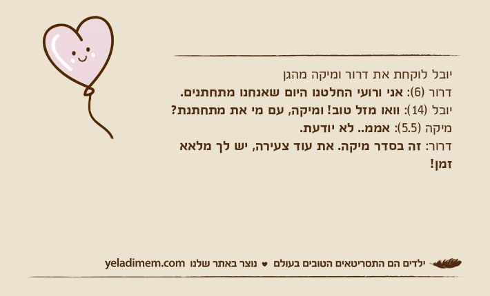 יובל לוקחת את דרור ומיקה מהגןדרור )6(: אני ורועי החלטנו היום שאנחנו מתחתנים.יובל )14(: וואו מזל טוב! ומיקה, עם מי את מתחתנת?מיקה )5.5(: אממ.. לא יודעת.דרור: זה בסדר מיקה. את עוד צעירה, יש לך מלאא זמן!