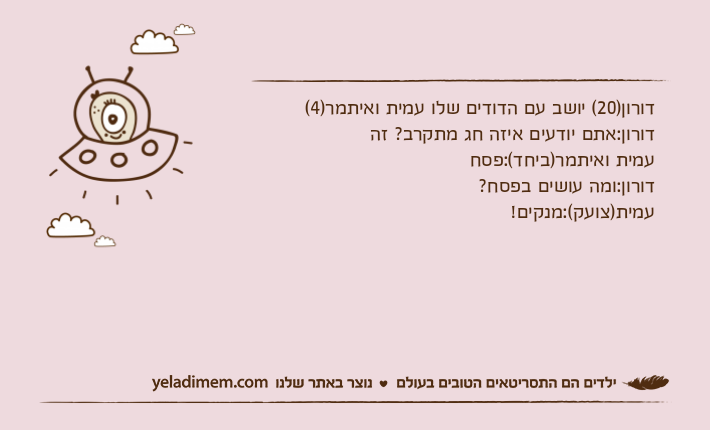 דורון)20( יושב עם הדודים שלו עמית ואיתמר)4(דורון:אתם יודעים איזה חג מתקרב? זהעמית ואיתמר)ביחד(:פסחדורון:ומה עושים בפסח?עמית)צועק(:מנקים!