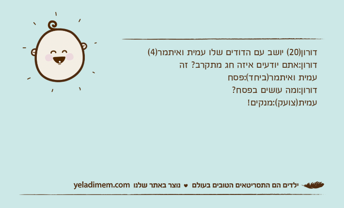 דורון)20( יושב עם הדודים שלו עמית ואיתמר)4(דורון:אתם יודעים איזה חג מתקרב? זהעמית ואיתמר)ביחד(:פסחדורון:ומה עושים בפסח?עמית)צועק(:מנקים!