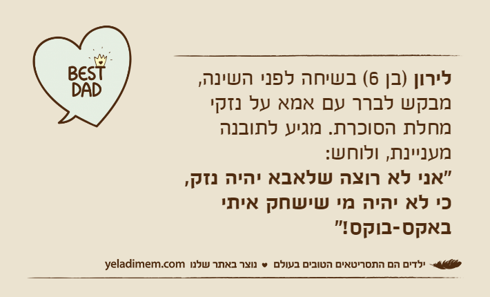 לירון )בן 6( בשיחה לפני השינה, מבקש לברר עם אמא על נזקי מחלת הסוכרת. מגיע לתובנה מעניינת, ולוחש:  "אני לא רוצה שלאבא יהיה נזק, כי לא יהיה מי שישחק איתי באקס-בוקס!"