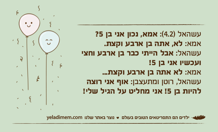 עשהאל )4.2(: אמא, נכון אני בן 5?אמא: לא, אתה בן ארבע וקצת.עשהאל: אבל הייתי כבר בן ארבע וחצי ועכשיו אני בן 5!אמא: לא אתה בן ארבע וקצת... עשהאל, רוטן ומתעצבן: אוף אני רוצה להיות בן 5! אני מחליט על הגיל שלי!