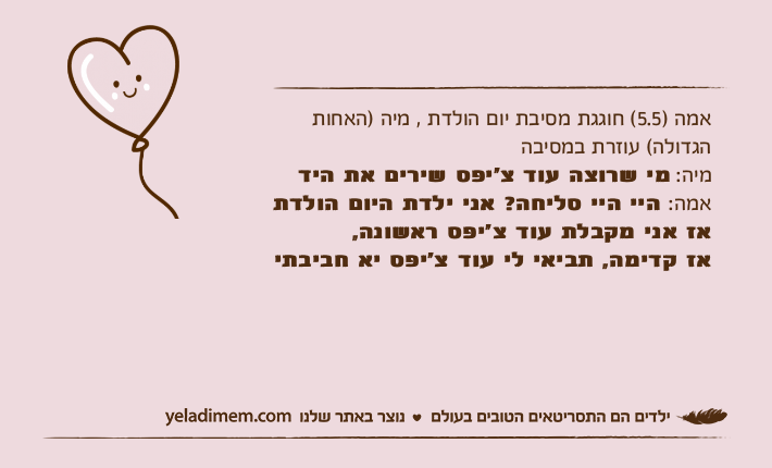 אמה )5.5( חוגגת מסיבת יום הולדת , מיה )האחות הגדולה( עוזרת במסיבה מיה: מי שרוצה עוד צ׳יפס שירים את הידאמה: היי היי סליחה? אני ילדת היום הולדת אז אני מקבלת עוד צ׳יפס ראשונה,אז קדימה, תביאי לי עוד צ׳יפס יא חביבתי