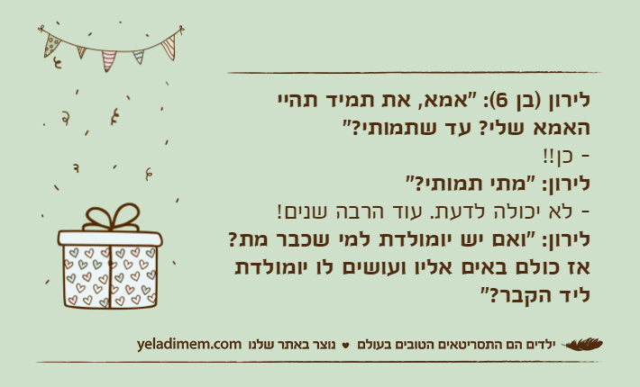 לירון )בן 6(: "אמא, את תמיד תהיי האמא שלי? עד שתמותי?"- כן!!לירון: "מתי תמותי?"- לא יכולה לדעת. עוד הרבה שנים!לירון: "ואם יש יומולדת למי שכבר מת? אז כולם באים אליו ועושים לו יומולדת ליד הקבר?"