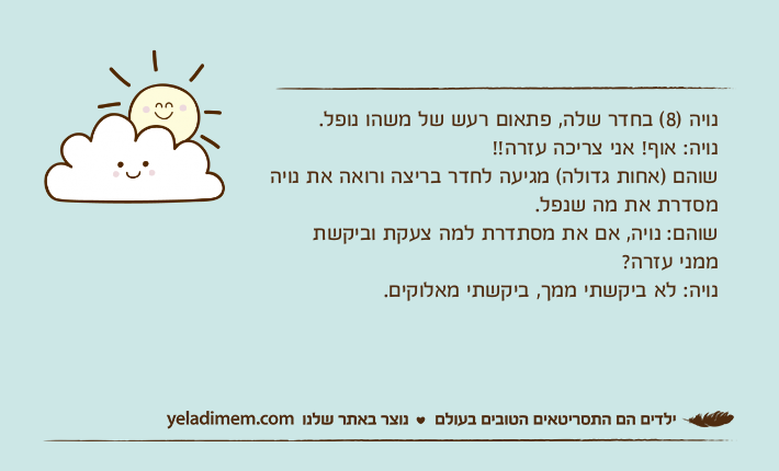 נויה )8( בחדר שלה, פתאום רעש של משהו נופל.נויה: אוף! אני צריכה עזרה!!שוהם )אחות גדולה( מגיעה לחדר בריצה ורואה את נויה מסדרת את מה שנפל.שוהם: נויה, אם את מסתדרת למה צעקת וביקשת ממני עזרה? נויה: לא ביקשתי ממך, ביקשתי מאלוקים.