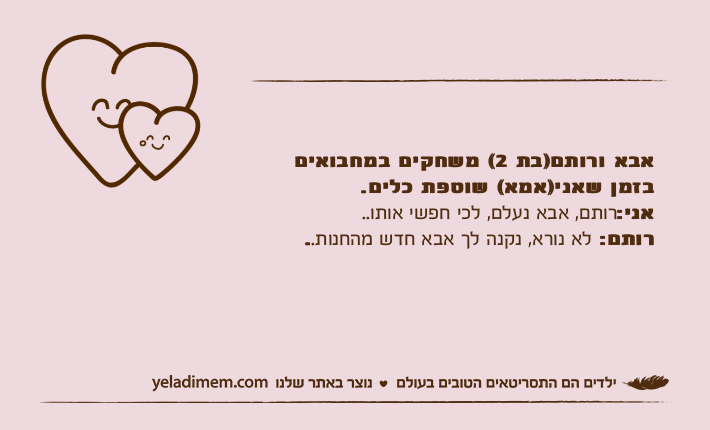 אבא ורותם)בת 2( משחקים במחבואים בזמן שאני)אמא( שוטפת כלים.אני:רותם, אבא נעלם, לכי חפשי אותו..רותם: לא נורא, נקנה לך אבא חדש מהחנות..