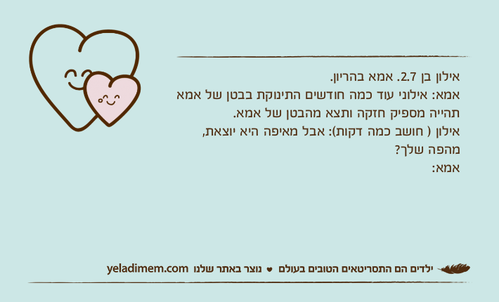 אילון בן 2.7. אמא בהריון. אמא: אילוני עוד כמה חודשים התינוקת בבטן של אמא תהייה מספיק חזקה ותצא מהבטן של אמא. אילון ) חושב כמה דקות(: אבל מאיפה היא יוצאת, מהפה שלך?אמא: