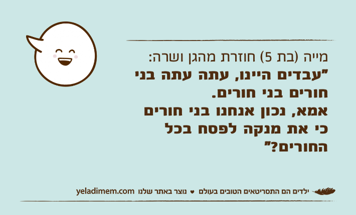 מייה )בת 5( חוזרת מהגן ושרה:"עבדים היינו, עתה עתה בני חורים בני חורים.אמא, נכון אנחנו בני חורים כי את מנקה לפסח בכל החורים?"