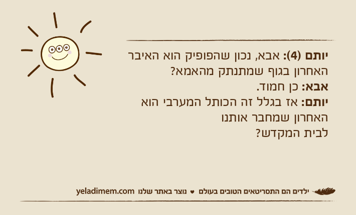 יותם )4(: אבא, נכון שהפופיק הוא האיבר האחרון בגוף שמתנתק מהאמא?אבא: כן חמוד.יותם: אז בגלל זה הכותל המערבי הוא האחרון שמחבר אותנולבית המקדש?