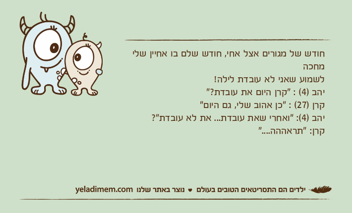 חודש של מגורים אצל אחי, חודש שלם בו אחיין שלי מחכה לשמוע שאני לא עובדת לילה! יהב )4( : "קרן היום את עובדת?"קרן )27( : "כן אהוב שלי, גם היום"יהב )4(: "ואחרי שאת עובדת... את לא עובדת"?קרן: "תראההה...."