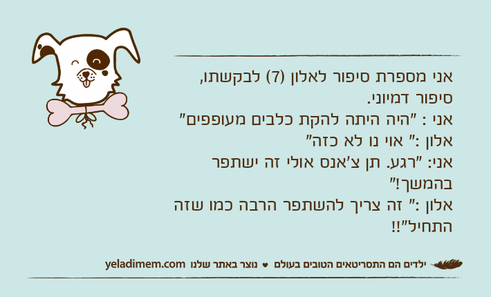 אני מספרת סיפור לאלון )7( לבקשתו, סיפור דמיוני.אני : "היה היתה להקת כלבים מעופפים"אלון :" אוי נו לא כזה"אני: "רגע. תן צ'אנס אולי זה ישתפר בהמשך!"אלון :" זה צריך להשתפר הרבה כמו שזה התחיל"!!