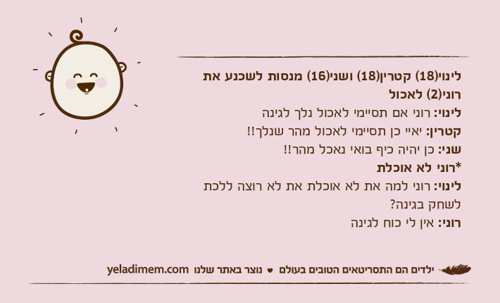 לינוי)18( קטרין)18( ושני)16( מנסות לשכנע את רוני)2( לאכוללינוי: רוני אם תסיימי לאכול נלך לגינהקטרין: יאיי כן תסיימי לאכול מהר שנלך!!שני: כן יהיה כיף בואי נאכל מהר!!*רוני לא אוכלתלינוי: רוני למה את לא אוכלת את לא רוצה ללכת לשחק בגינה?רוני: אין לי כוח לגינה