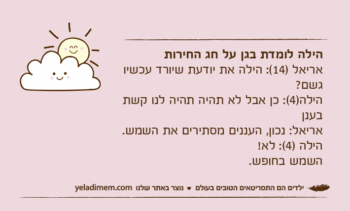 הילה לומדת בגן על חג החירותאריאל )14(: הילה את יודעת שיורד עכשיו גשם?הילה)4(: כן אבל לא תהיה תהיה לנו קשת בענןאריאל: נכון, העננים מסתירים את השמש.הילה )4(: לא!השמש בחופש.