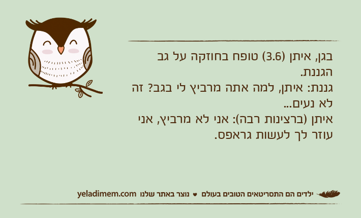 בגן, איתן )3.6( טופח בחוזקה על גב הגננת.גננת: איתן, למה אתה מרביץ לי בגב? זה לא נעים...איתן )ברצינות רבה(: אני לא מרביץ, אני עוזר לך לעשות גראפס.