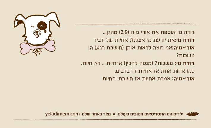 דודה נוי אוספת את אורי מיה )2.9( מהגן...דודה נוי:את יודעת מי אצלנו? אחיות של דביראורי-מיה:אני רוצה לראות אותן )חושבת רגע( הן נושכות?דודה נוי: נושכות? )מנסה להבין( א-חיות .. לא חיות. כמו אחות אחת אז אחיות זה ברבים.אורי-מיה: אמרת אחיות אז חשבתי החיות