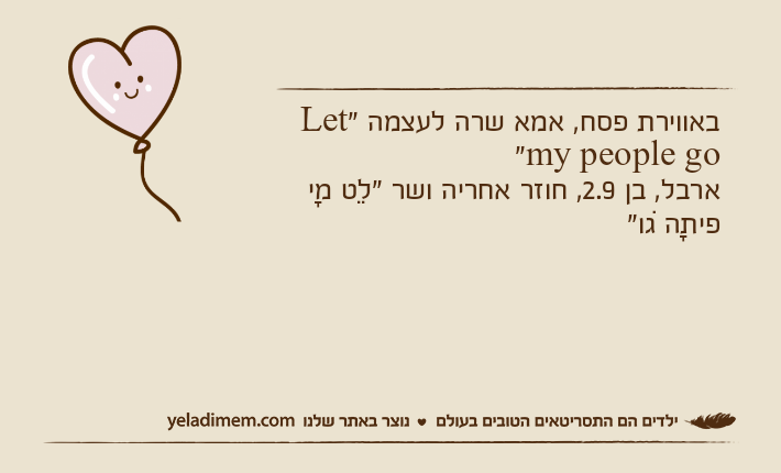 באווירת פסח, אמא שרה לעצמה "Let my people go"ארבל, בן 2.9, חוזר אחריה ושר "לֵט מָי פיתָה גוׁ"