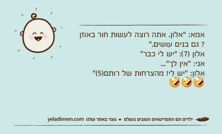 אמא: "אלון. אתה רוצה לעשות חור באוזן ? גם בנים עושים."אלון )7(: "יש לי כבר"אני: "אין לך"...אלון: "יש לי! מהצרחות של רותם)5("&nbsp;???