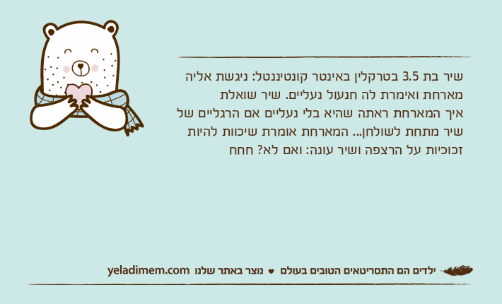 שיר בת 3.5 בטרקלין באינטר קונטיננטל: ניגשת אליה מארחת ואימרת לה חנעול נעליים. שיר שואלת איך המארחת ראתה שהיא בלי נעליים אם הרגליים של שיר מתחת לשולחן... המארחת אומרת שיכוות להיות זכוכיות על הרצפה ושיר עונה: ואם לא? חחח