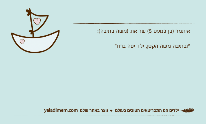 איתמר )בן כמעט 5( שר את )משה בתיבה(:&nbsp;"ובתיבה משה הקטן, ילד יפה ברח"