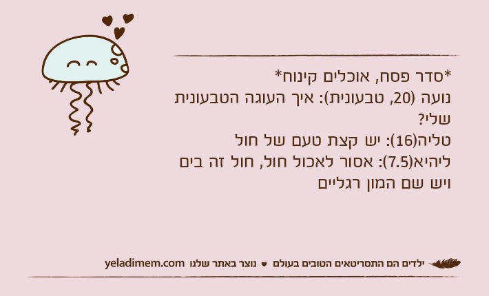 *סדר פסח, אוכלים קינוח*נועה )20, טבעונית(: איך העוגה הטבעונית שלי?טליה)16(: יש קצת טעם של חולליהיא)7.5(: אסור לאכול חול, חול זה בים ויש שם המון רגליים