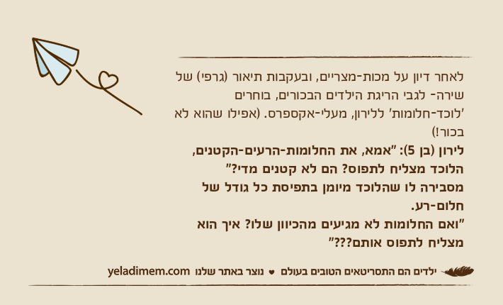 לאחר דיון על מכות-מצריים, ובעקבות תיאור )גרפי( של שירה- לגבי הריגת הילדים הבכורים, בוחרים 'לוכד-חלומות' ללירון, מעלי-אקספרס. )אפילו שהוא לא בכור!(לירון )בן 5(: "אמא, את החלומות-הרעים-הקטנים, הלוכד מצליח לתפוס? הם לא קטנים מדי?"מסבירה לו שהלוכד מיומן בתפיסת כל גודל של חלום-רע.&nbsp;"ואם החלומות לא מגיעים מהכיוון שלו? איך הוא מצליח לתפוס אותם???"