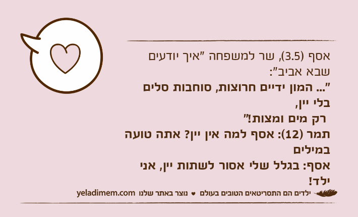 אסף )3.5(, שר למשפחה "איך יודעים שבא אביב":  "... המון ידיים חרוצות, סוחבות סלים בלי יין, רק מים ומצות!"תמר )12(: אסף למה אין יין? אתה טועה במיליםאסף: בגלל שלי אסור לשתות יין, אני ילד!