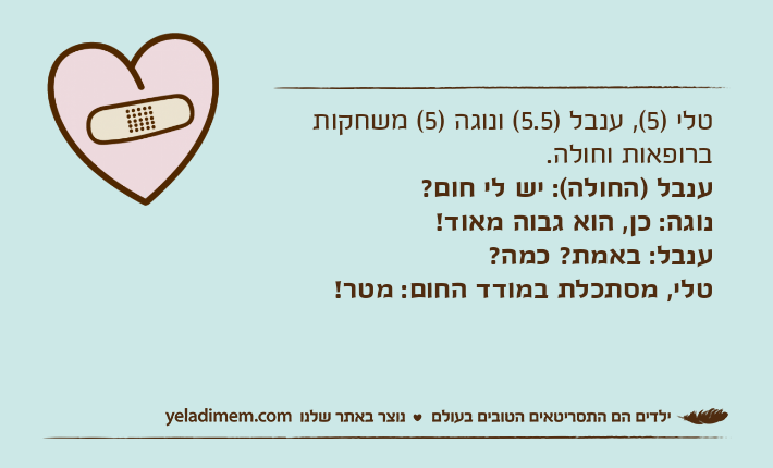 טלי )5(, ענבל )5.5( ונוגה )5( משחקות ברופאות וחולה. ענבל )החולה(: יש לי חום? נוגה: כן, הוא גבוה מאוד! ענבל: באמת? כמה? טלי, מסתכלת במודד החום: מטר!