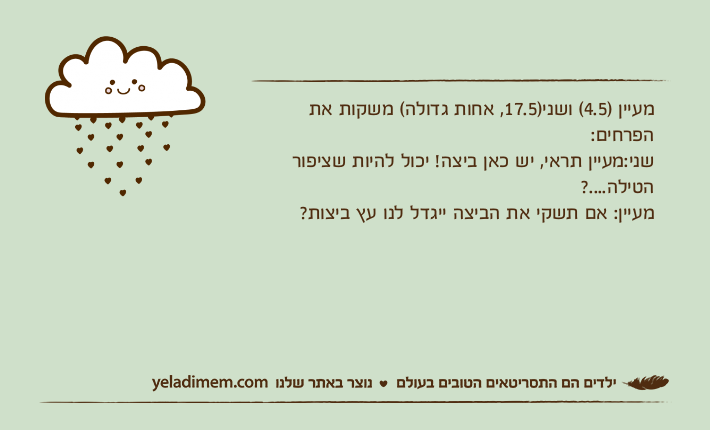 מעיין )4.5( ושני)17.5, אחות גדולה( משקות את הפרחים:שני:מעיין תראי, יש כאן ביצה! יכול להיות שציפור הטילה....?מעיין: אם תשקי את הביצה ייגדל לנו עץ ביצות?