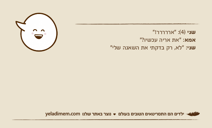 שני )4(: "אררררר!"אמא: "את אריה עכשיו?"שני: "לא, רק בדקתי את השאגה שלי"