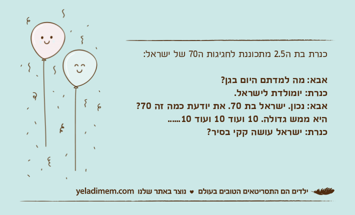 כנרת בת ה2.5 מתכוננת לחגיגות ה70 של ישראל:אבא: מה למדתם היום בגן?כנרת: יומולדת לישראל.אבא: נכון. ישראל בת 70. את יודעת כמה זה 70? היא ממש גדולה. 10 ועוד 10 ועוד 10......כנרת: ישראל עושה קקי בסיר?