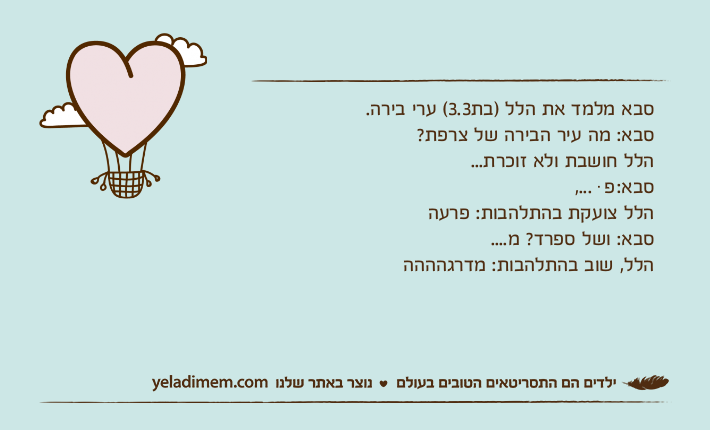 סבא מלמד את הלל )בת3.3( ערי בירה.סבא: מה עיר הבירה של צרפת?הלל חושבת ולא זוכרת...סבא: פּ ...,הלל צועקת בהתלהבות: פרעה סבא: ושל ספרד? מ....הלל, שוב בהתלהבות: מדרגהההה