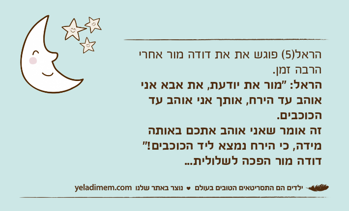 הראל)5( פוגש את את דודה מור אחרי הרבה זמן.הראל: "מור את יודעת, את אבא אני אוהב עד הירח, אותך אני אוהב עד הכוכבים.זה אומר שאני אוהב אתכם באותה מידה, כי הירח נמצא ליד הכוכבים!"דודה מור הפכה לשלולית...