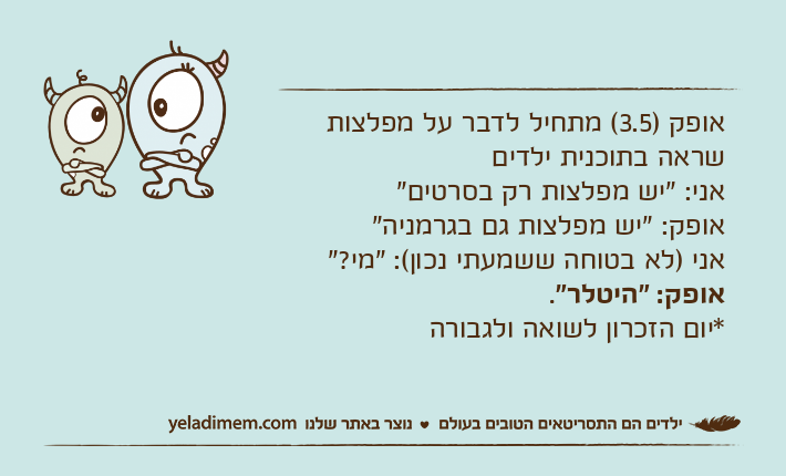 אופק )3.5( מתחיל לדבר על מפלצות שראה בתוכנית ילדיםאני: "יש מפלצות רק בסרטים"אופק: "יש מפלצות גם בגרמניה"אני )לא בטוחה ששמעתי נכון(: "מי?"אופק: "היטלר".*יום הזכרון לשואה ולגבורה