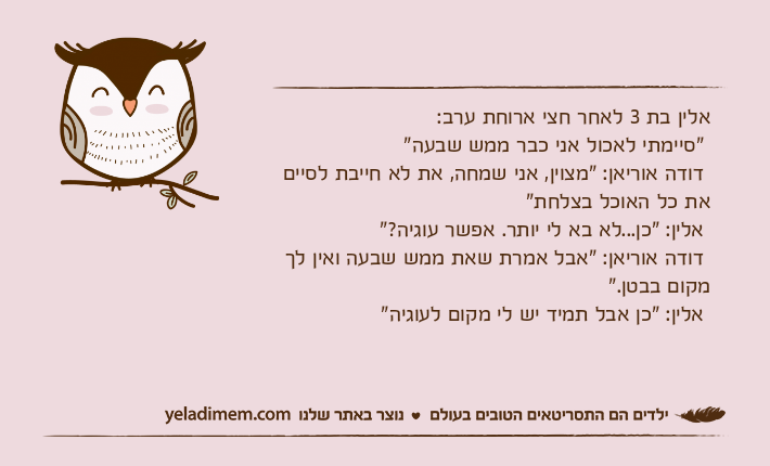 אלין בת 3 לאחר חצי ארוחת ערב:  "סיימתי לאכול אני כבר ממש שבעה" דודה אוריאן: "מצוין, אני שמחה, את לא חייבת לסיים את כל האוכל בצלחת" אלין: "כן...לא בא לי יותר. אפשר עוגיה?"  דודה אוריאן: "אבל אמרת שאת ממש שבעה ואין לך מקום בבטן."  אלין: "כן אבל תמיד יש לי מקום לעוגיה"