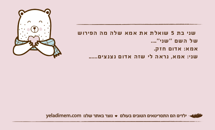 שני בת 5 שואלת את אמא שלה מה הפירוש של השם ''שני''....אמא: אדום חזק.שני: אמא, נראה לי שזה אדום נצנצים......