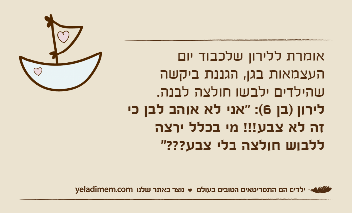 אומרת ללירון שלכבוד יום העצמאות בגן, הגננת ביקשה שהילדים ילבשו חולצה לבנה.לירון )בן 6(: "אני לא אוהב לבן כי זה לא צבע!!! מי בכלל ירצה ללבוש חולצה בלי צבע???"